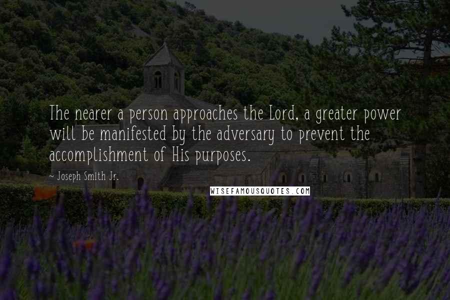 Joseph Smith Jr. Quotes: The nearer a person approaches the Lord, a greater power will be manifested by the adversary to prevent the accomplishment of His purposes.