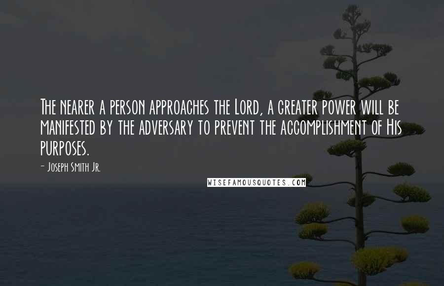 Joseph Smith Jr. Quotes: The nearer a person approaches the Lord, a greater power will be manifested by the adversary to prevent the accomplishment of His purposes.