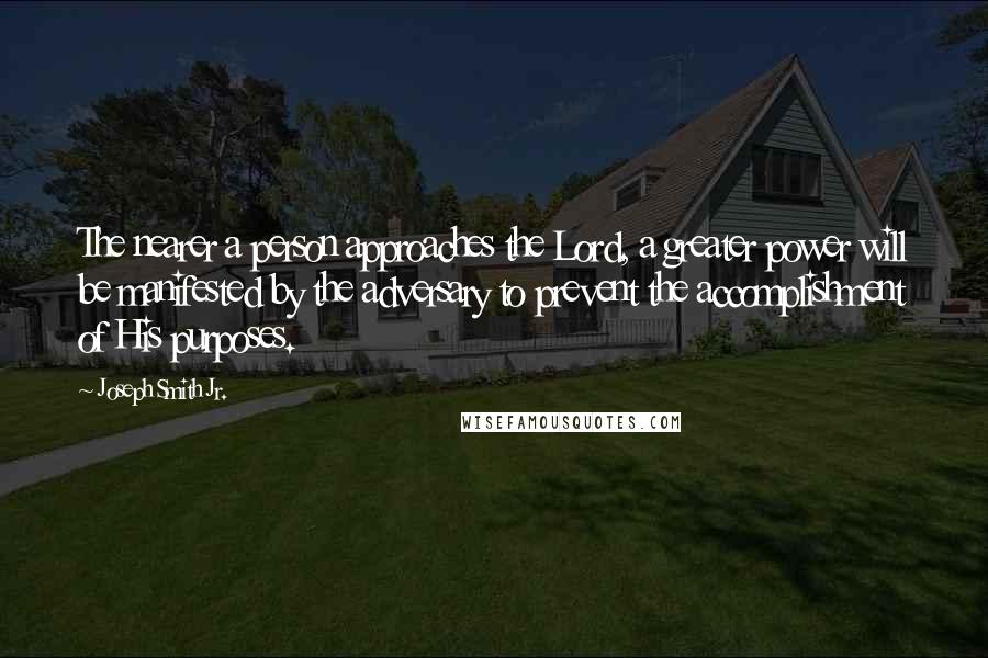 Joseph Smith Jr. Quotes: The nearer a person approaches the Lord, a greater power will be manifested by the adversary to prevent the accomplishment of His purposes.