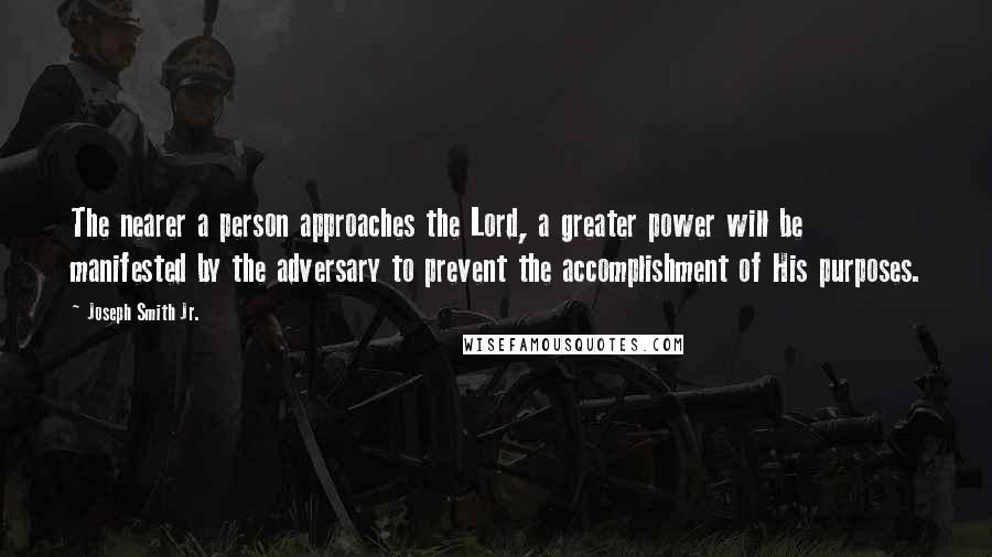 Joseph Smith Jr. Quotes: The nearer a person approaches the Lord, a greater power will be manifested by the adversary to prevent the accomplishment of His purposes.