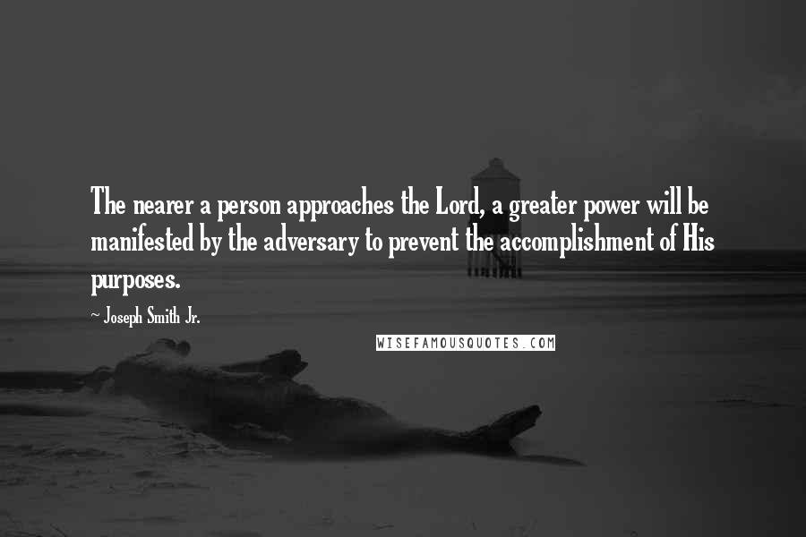 Joseph Smith Jr. Quotes: The nearer a person approaches the Lord, a greater power will be manifested by the adversary to prevent the accomplishment of His purposes.