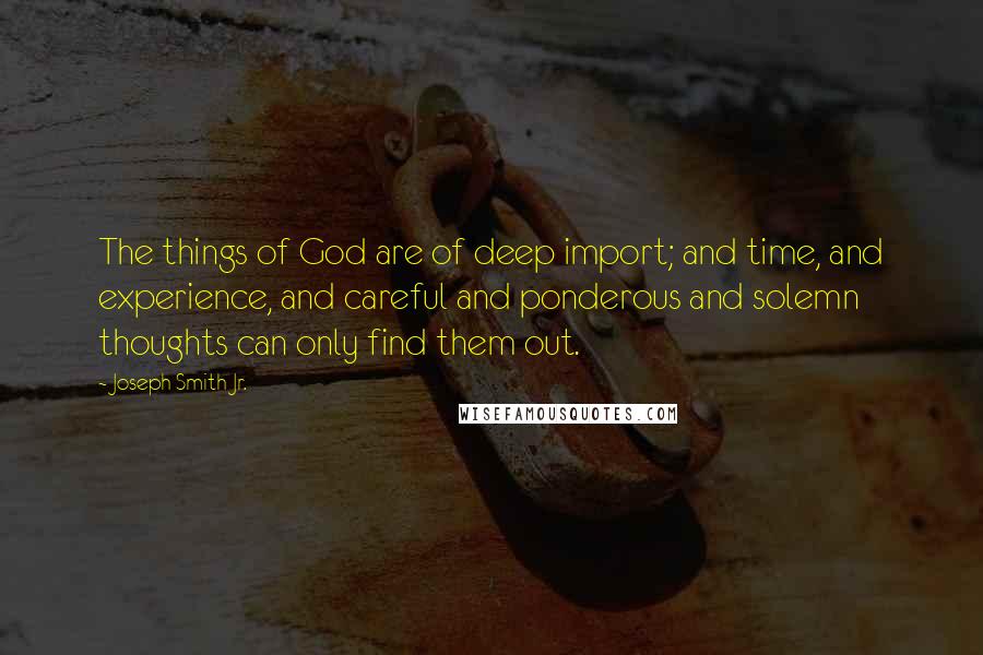 Joseph Smith Jr. Quotes: The things of God are of deep import; and time, and experience, and careful and ponderous and solemn thoughts can only find them out.