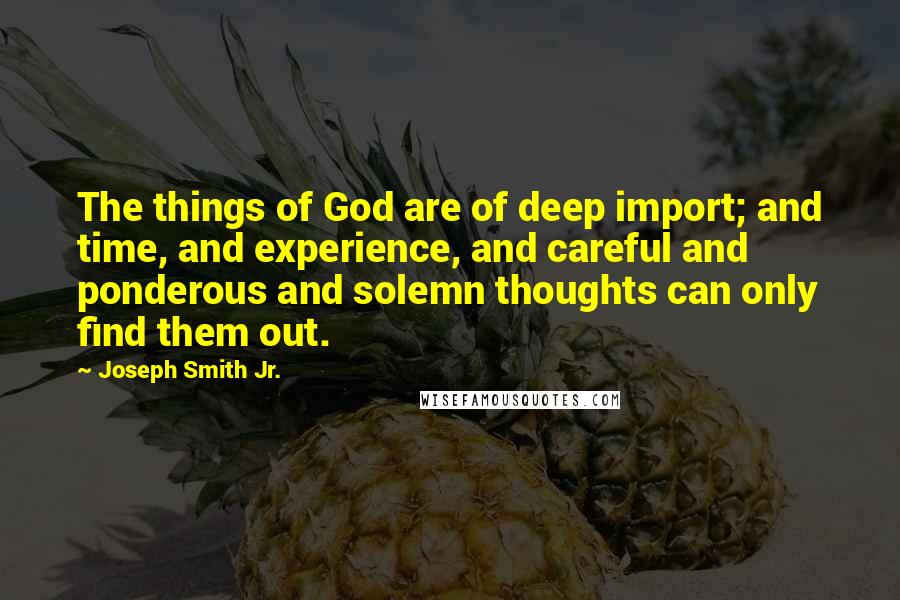 Joseph Smith Jr. Quotes: The things of God are of deep import; and time, and experience, and careful and ponderous and solemn thoughts can only find them out.