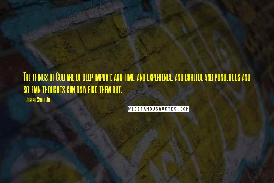 Joseph Smith Jr. Quotes: The things of God are of deep import; and time, and experience, and careful and ponderous and solemn thoughts can only find them out.