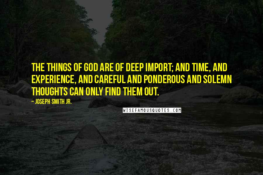 Joseph Smith Jr. Quotes: The things of God are of deep import; and time, and experience, and careful and ponderous and solemn thoughts can only find them out.