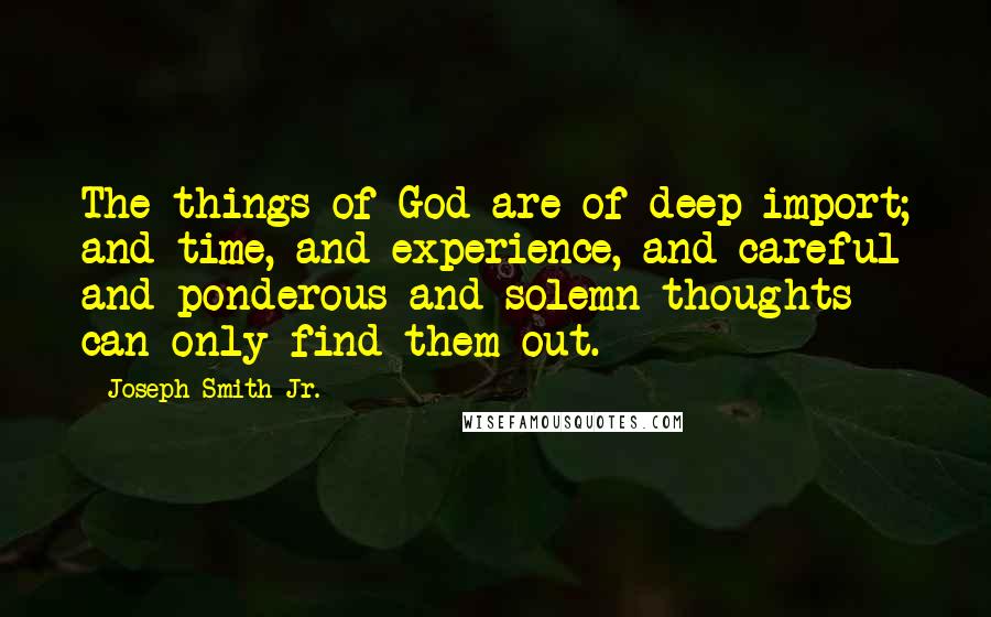 Joseph Smith Jr. Quotes: The things of God are of deep import; and time, and experience, and careful and ponderous and solemn thoughts can only find them out.