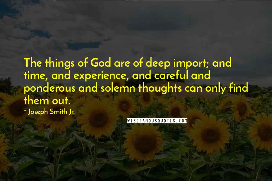 Joseph Smith Jr. Quotes: The things of God are of deep import; and time, and experience, and careful and ponderous and solemn thoughts can only find them out.