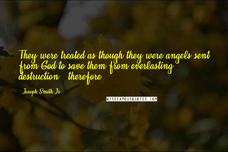 Joseph Smith Jr. Quotes: They were treated as though they were angels sent from God to save them from everlasting destruction - therefore,