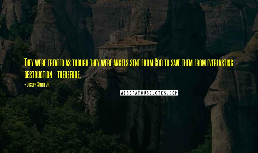 Joseph Smith Jr. Quotes: They were treated as though they were angels sent from God to save them from everlasting destruction - therefore,