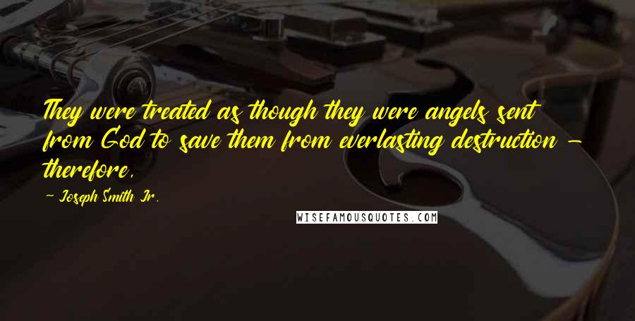 Joseph Smith Jr. Quotes: They were treated as though they were angels sent from God to save them from everlasting destruction - therefore,