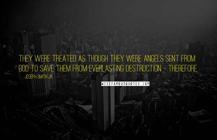 Joseph Smith Jr. Quotes: They were treated as though they were angels sent from God to save them from everlasting destruction - therefore,