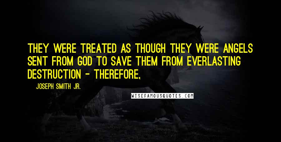 Joseph Smith Jr. Quotes: They were treated as though they were angels sent from God to save them from everlasting destruction - therefore,