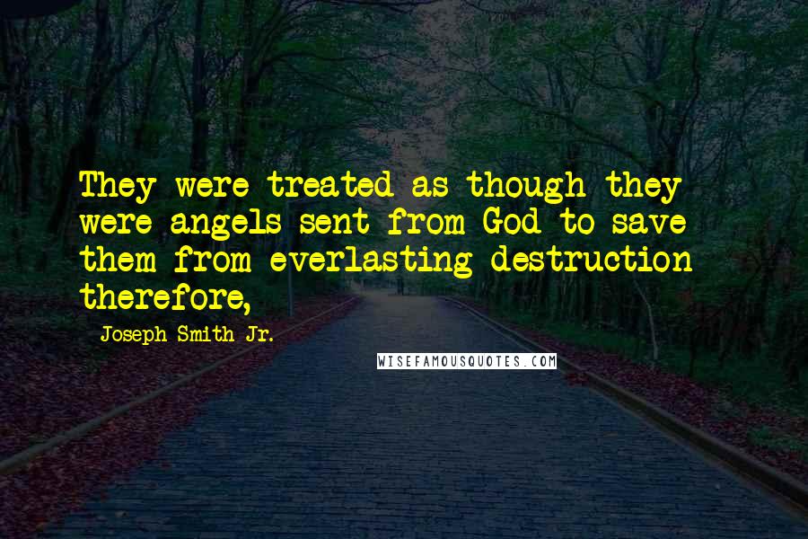 Joseph Smith Jr. Quotes: They were treated as though they were angels sent from God to save them from everlasting destruction - therefore,