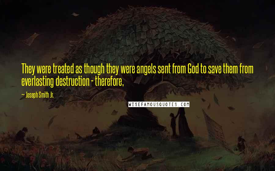 Joseph Smith Jr. Quotes: They were treated as though they were angels sent from God to save them from everlasting destruction - therefore,