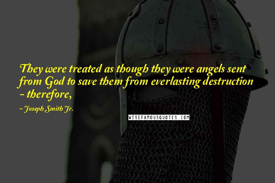 Joseph Smith Jr. Quotes: They were treated as though they were angels sent from God to save them from everlasting destruction - therefore,