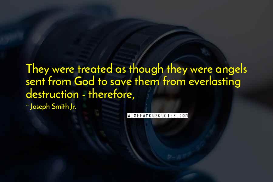 Joseph Smith Jr. Quotes: They were treated as though they were angels sent from God to save them from everlasting destruction - therefore,