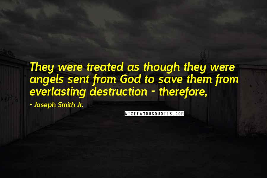 Joseph Smith Jr. Quotes: They were treated as though they were angels sent from God to save them from everlasting destruction - therefore,