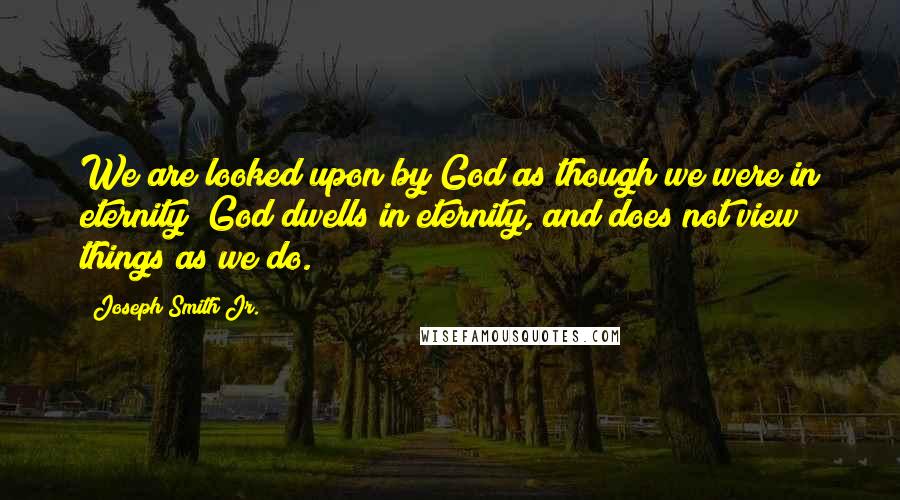 Joseph Smith Jr. Quotes: We are looked upon by God as though we were in eternity; God dwells in eternity, and does not view things as we do.