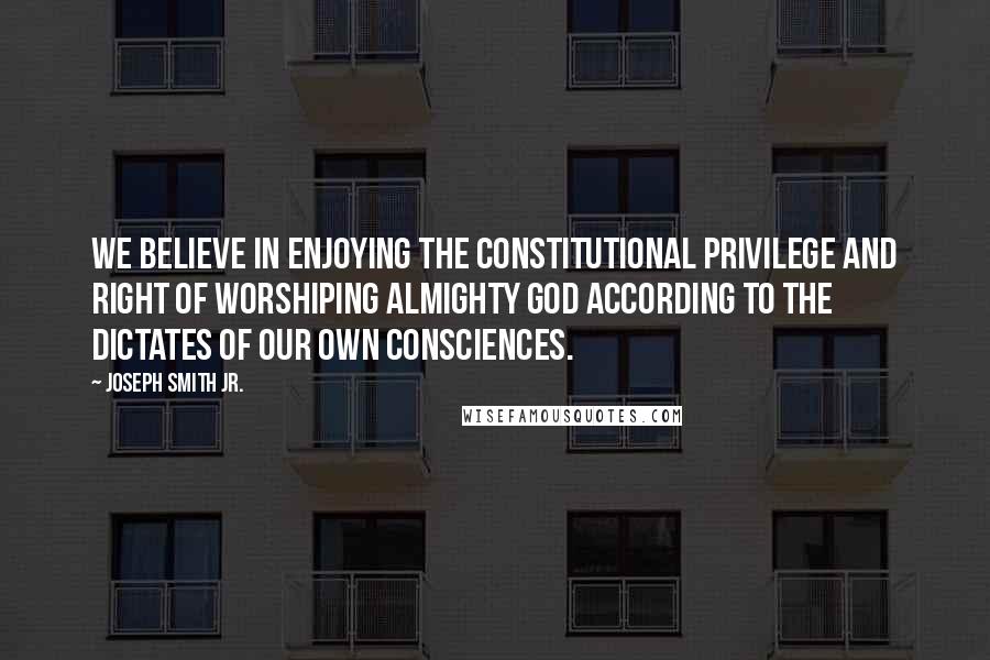 Joseph Smith Jr. Quotes: We believe in enjoying the constitutional privilege and right of worshiping Almighty God according to the dictates of our own consciences.