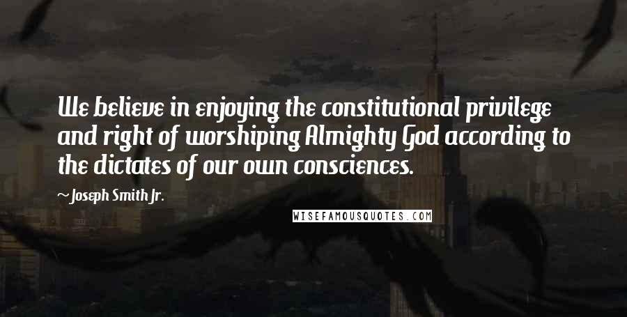 Joseph Smith Jr. Quotes: We believe in enjoying the constitutional privilege and right of worshiping Almighty God according to the dictates of our own consciences.