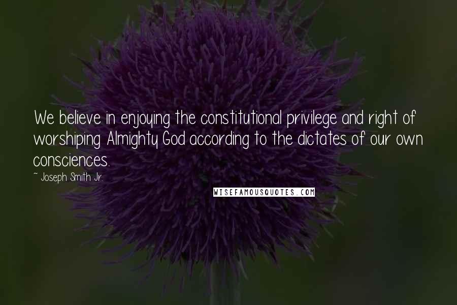 Joseph Smith Jr. Quotes: We believe in enjoying the constitutional privilege and right of worshiping Almighty God according to the dictates of our own consciences.