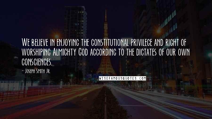 Joseph Smith Jr. Quotes: We believe in enjoying the constitutional privilege and right of worshiping Almighty God according to the dictates of our own consciences.