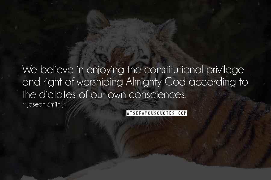 Joseph Smith Jr. Quotes: We believe in enjoying the constitutional privilege and right of worshiping Almighty God according to the dictates of our own consciences.