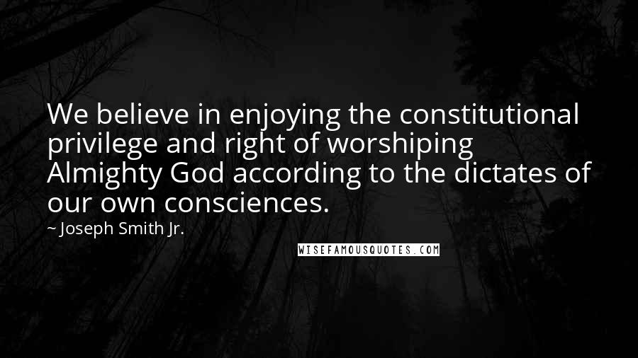 Joseph Smith Jr. Quotes: We believe in enjoying the constitutional privilege and right of worshiping Almighty God according to the dictates of our own consciences.