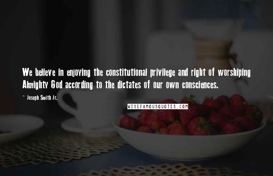 Joseph Smith Jr. Quotes: We believe in enjoying the constitutional privilege and right of worshiping Almighty God according to the dictates of our own consciences.