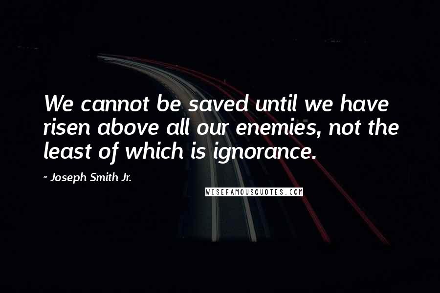 Joseph Smith Jr. Quotes: We cannot be saved until we have risen above all our enemies, not the least of which is ignorance.