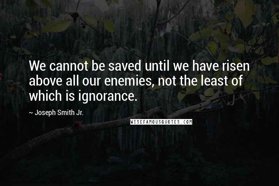 Joseph Smith Jr. Quotes: We cannot be saved until we have risen above all our enemies, not the least of which is ignorance.