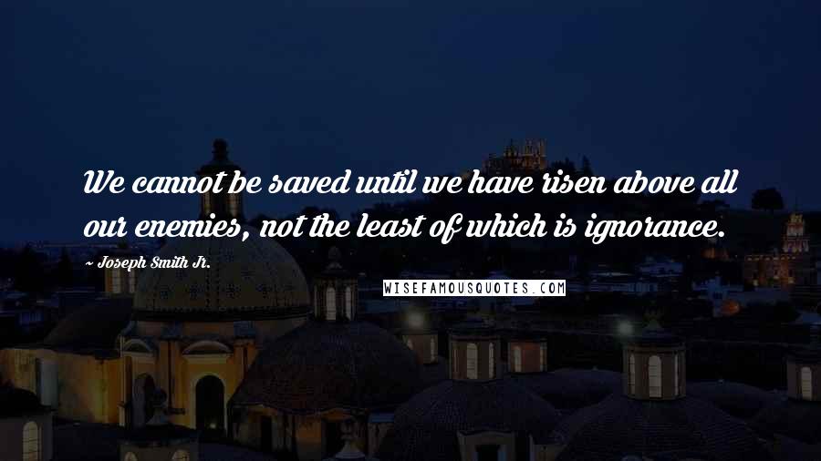 Joseph Smith Jr. Quotes: We cannot be saved until we have risen above all our enemies, not the least of which is ignorance.