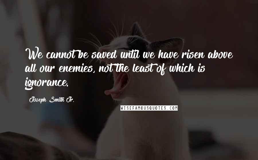 Joseph Smith Jr. Quotes: We cannot be saved until we have risen above all our enemies, not the least of which is ignorance.