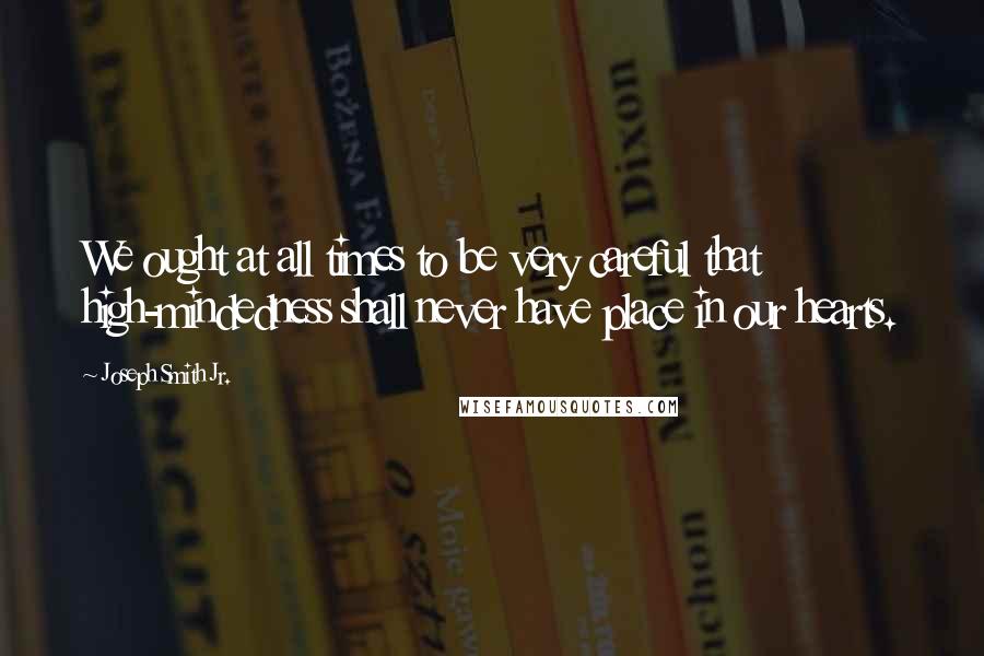 Joseph Smith Jr. Quotes: We ought at all times to be very careful that high-mindedness shall never have place in our hearts.