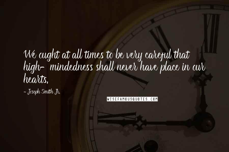 Joseph Smith Jr. Quotes: We ought at all times to be very careful that high-mindedness shall never have place in our hearts.