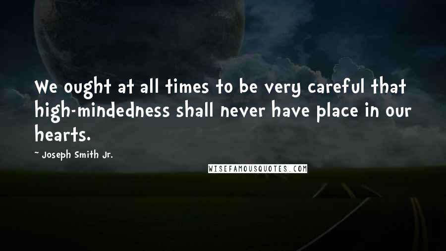 Joseph Smith Jr. Quotes: We ought at all times to be very careful that high-mindedness shall never have place in our hearts.