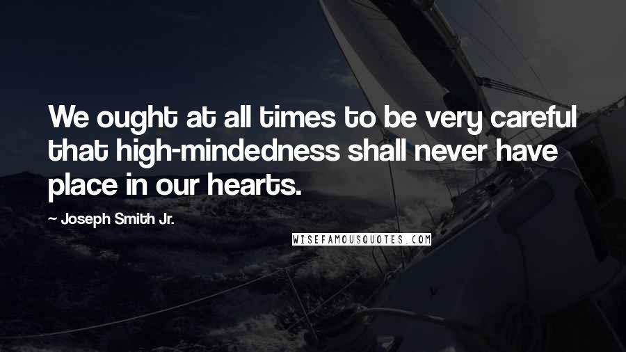 Joseph Smith Jr. Quotes: We ought at all times to be very careful that high-mindedness shall never have place in our hearts.