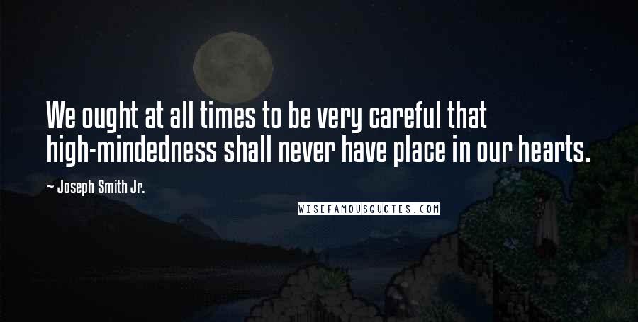 Joseph Smith Jr. Quotes: We ought at all times to be very careful that high-mindedness shall never have place in our hearts.