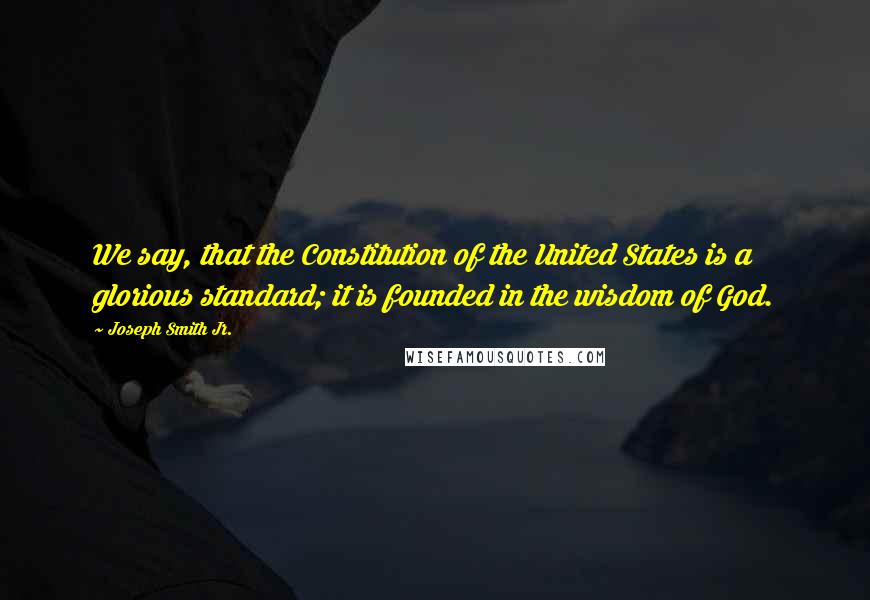 Joseph Smith Jr. Quotes: We say, that the Constitution of the United States is a glorious standard; it is founded in the wisdom of God.