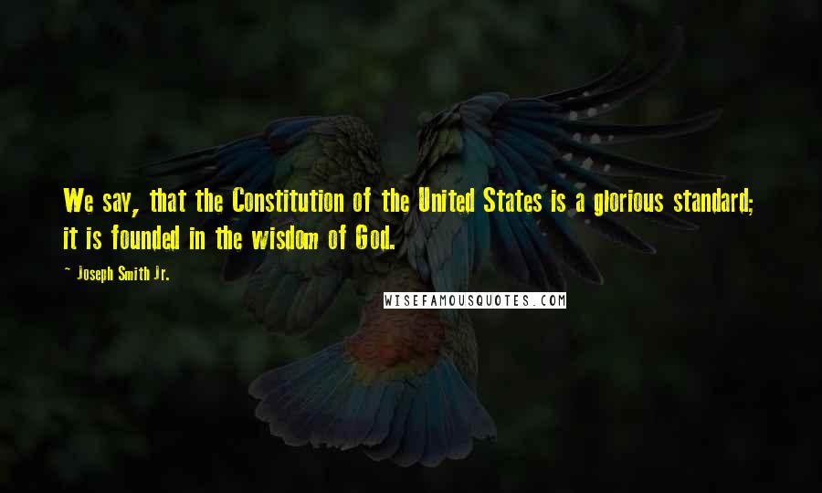 Joseph Smith Jr. Quotes: We say, that the Constitution of the United States is a glorious standard; it is founded in the wisdom of God.