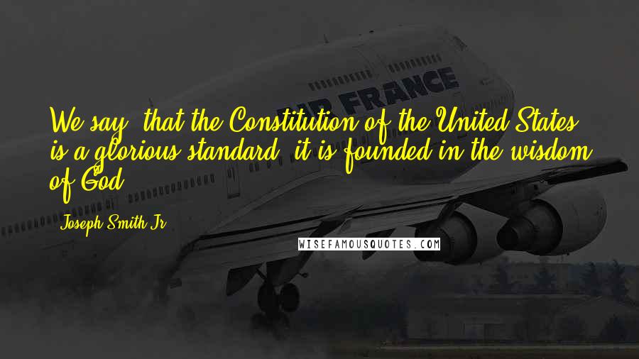 Joseph Smith Jr. Quotes: We say, that the Constitution of the United States is a glorious standard; it is founded in the wisdom of God.