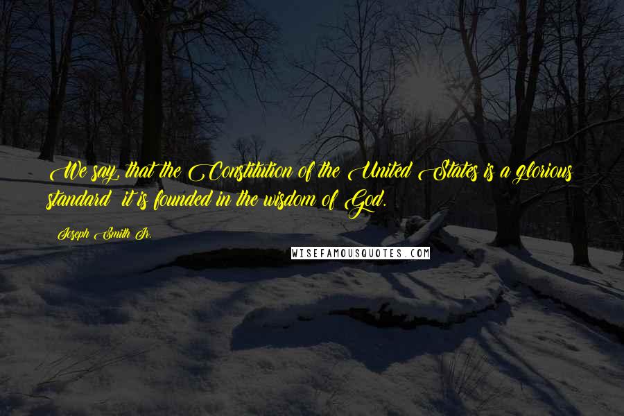 Joseph Smith Jr. Quotes: We say, that the Constitution of the United States is a glorious standard; it is founded in the wisdom of God.