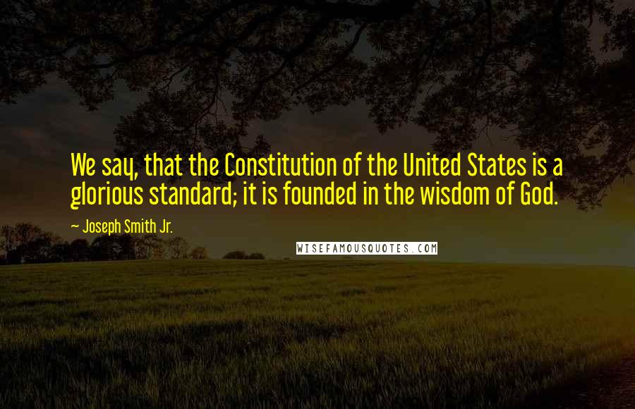 Joseph Smith Jr. Quotes: We say, that the Constitution of the United States is a glorious standard; it is founded in the wisdom of God.