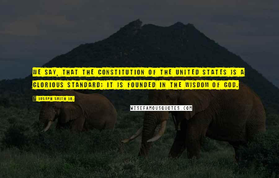 Joseph Smith Jr. Quotes: We say, that the Constitution of the United States is a glorious standard; it is founded in the wisdom of God.