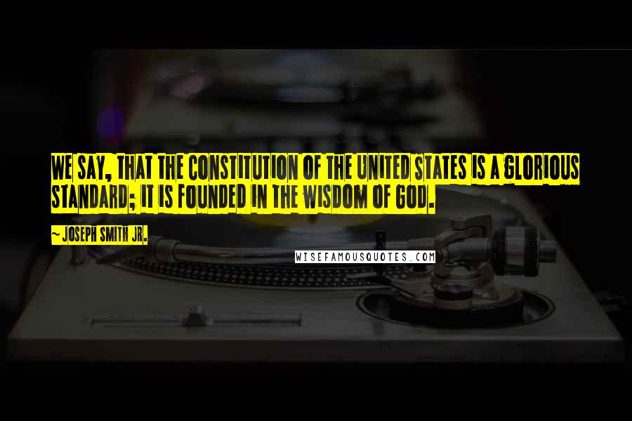 Joseph Smith Jr. Quotes: We say, that the Constitution of the United States is a glorious standard; it is founded in the wisdom of God.