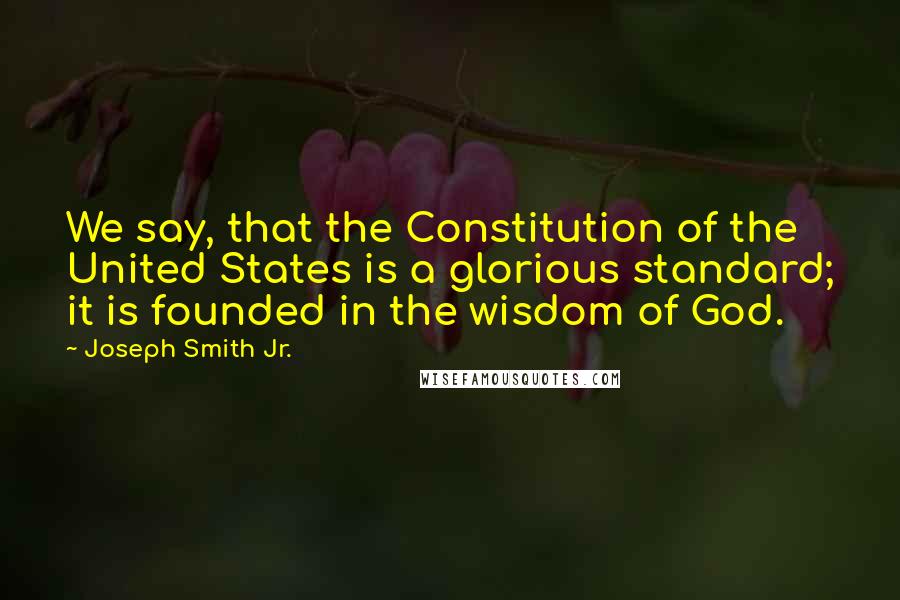 Joseph Smith Jr. Quotes: We say, that the Constitution of the United States is a glorious standard; it is founded in the wisdom of God.