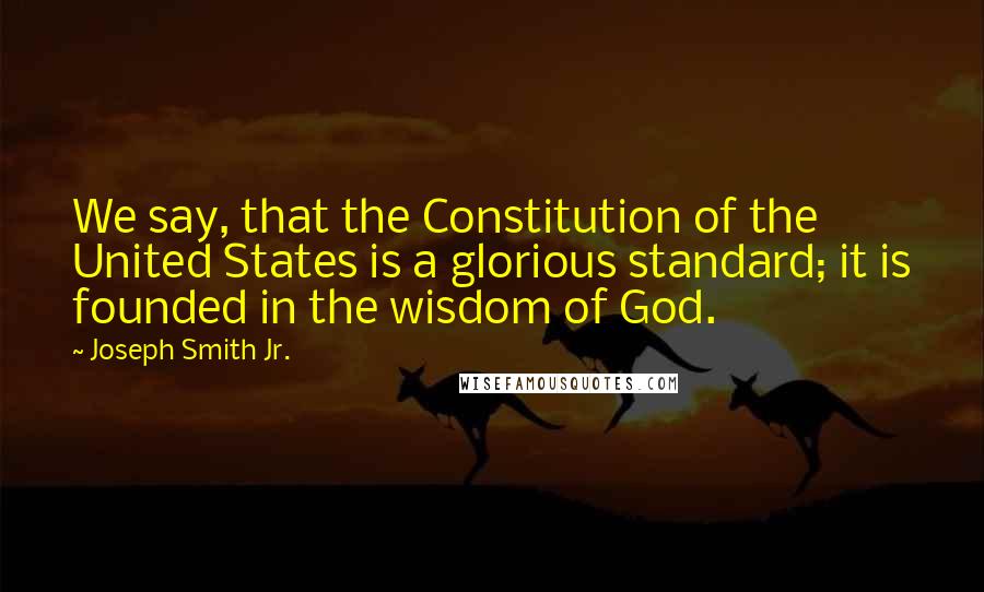 Joseph Smith Jr. Quotes: We say, that the Constitution of the United States is a glorious standard; it is founded in the wisdom of God.