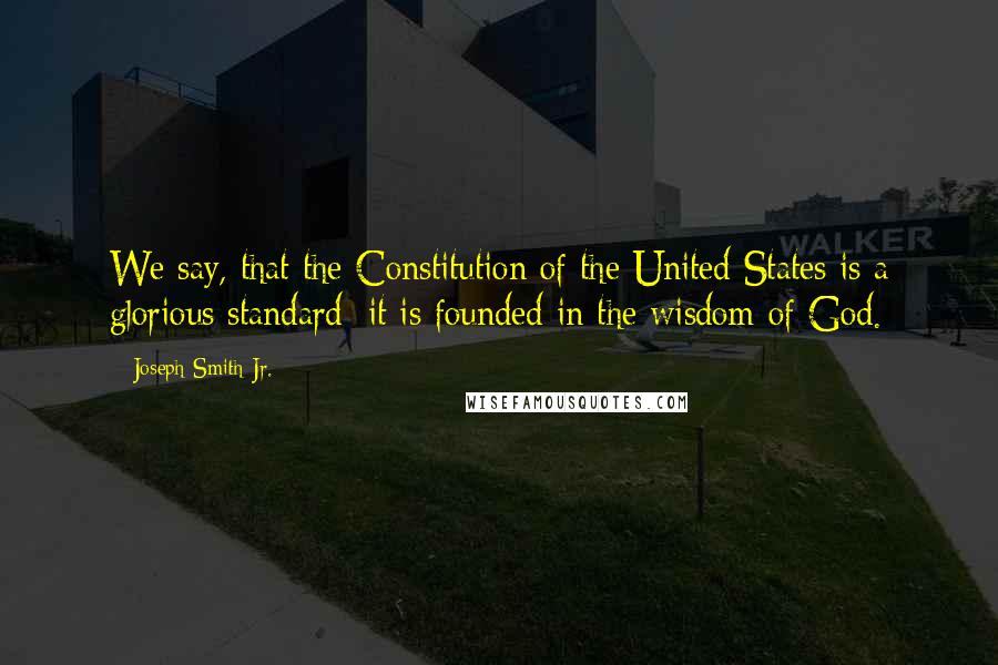 Joseph Smith Jr. Quotes: We say, that the Constitution of the United States is a glorious standard; it is founded in the wisdom of God.