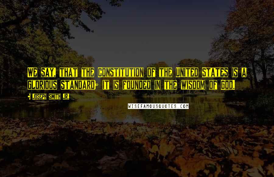 Joseph Smith Jr. Quotes: We say, that the Constitution of the United States is a glorious standard; it is founded in the wisdom of God.