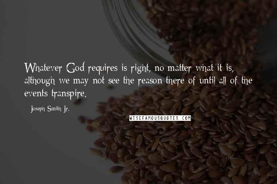 Joseph Smith Jr. Quotes: Whatever God requires is right, no matter what it is, although we may not see the reason there of until all of the events transpire.